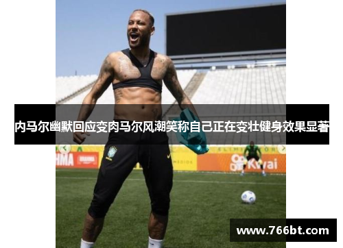 内马尔幽默回应变肉马尔风潮笑称自己正在变壮健身效果显著