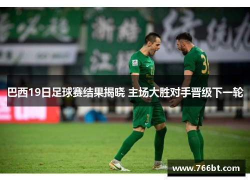 巴西19日足球赛结果揭晓 主场大胜对手晋级下一轮